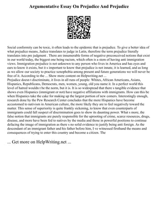 Argumentative Essay On Prejudice And Prejudice
Social conformity can be toxic, it often leads to the epidemic that is prejudice. To give a better idea of
what prejudice means, Judice translates to judge in Latin, therefore the term prejudice literally
translates into pre judgment . There are innumerable forms of negative preconceived notions that exist
in our world today, the biggest one being racism, which often is a stem of having anti immigration
views. Immigration prejudice is not unknown to any person who lives in America and has eyes and
ears to know it exists, but it s important to know that prejudice is not innate, it is learned, and as long
as we allow our society to practice xenophobia among present and future generations we will never be
free of it. According to the ... Show more content on Helpwriting.net ...
Prejudice doesn t discriminate, it lives in all runs of people: Whites, African Americans, Asians,
Hispanics, Republicans, Democrats, men, women, young, old you name it. In a perfect world this
level of hatred wouldn t be the norm, but it is. It is so widespread that there s tangible evidence that
shows even Hispanics (immigrant or not) have negative affiliations with immigrants. How can this be
when Hispanics take the cake for making up the largest portion of new comers. Interestingly enough,
research done by the Pew Research Center concludes that the more Hispanics have become
accustomed to nativism in American culture, the more likely they are to feel negatively toward the
matter. This sense of superiority is quite frankly sickening, to know that even counterparts of
immigrants could fall suspect of discrimination goes to show its daunting power. What s more, the
false notion that immigrants are purely responsible for the uprooting of crime, scarce resources, drugs,
disease, and more have been fed to natives by the media and those in powerful positions to continue
defacing the image of immigration as there s no solid evidence to justify being anti foreign. As the
descendant of an immigrant father and his father before him, I ve witnessed firsthand the means and
consequences of trying to enter this country and become a citizen. The
... Get more on HelpWriting.net ...
 