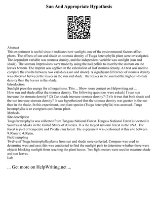 Sun And Appropriate Hypothesis
Abstract
This experiment is useful since it indicates how sunlight, one of the environmental factors affect
plants. The effects of sun and shade on stomata density of Tsuga heterophylla plant were investigated.
The dependent variable was stomata density, and the independent variable was sunlight (sun and
shade). The stomata impressions were made by using the nail polish to inscribe the stomata on the
leaves bottom. The imprint was applied in the calculation of leaf stomata density. A t test was used to
compare the results between two variables (sun and shade). A significant difference of stomata density
was observed between the leaves in the sun and shade. The leaves in the sun had the highest stomata
density than the leaves in the shade.
Introduction
Sunlight provides energy for all organisms. This ... Show more content on Helpwriting.net ...
How sun and shade affect the stomata density. The following questions were asked;( 1) can sun
increase the stomata density? (2) Can shade increase stomata density? (3) Is it true that both shade and
the sun increase stomata density? It was hypothesized that the stomata density was greater in the sun
than in the shade. In this experiment, one plant species (Tsuga heterophylla) was assessed. Tsuga
heterophylla is an evergreen coniferous plant.
Methods
Site description
Tsuga heterophylla was collected from Tongass National Forest. Tongass National Forest is located in
Southwest Alaska in the United States of America. It is the largest national forest in the USA. The
forest is part of temperate and Pacific rain forest. The experiment was performed at this site between
9.00am to 4.00pm.
Field sampling
Twelve of Tsuga heterophylla plants from sun and shade were collected. Compass was used to
determine west and east; this was conducted to find the sunlight path to determine whether there were
objects blocking sunlight from reaching the plant leaves. Two light meters were used to measure shade
and sun leaves.
Lab
... Get more on HelpWriting.net ...
 