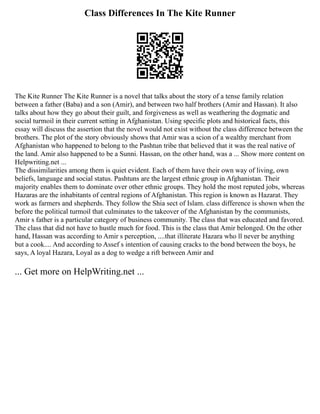 Class Differences In The Kite Runner
The Kite Runner The Kite Runner is a novel that talks about the story of a tense family relation
between a father (Baba) and a son (Amir), and between two half brothers (Amir and Hassan). It also
talks about how they go about their guilt, and forgiveness as well as weathering the dogmatic and
social turmoil in their current setting in Afghanistan. Using specific plots and historical facts, this
essay will discuss the assertion that the novel would not exist without the class difference between the
brothers. The plot of the story obviously shows that Amir was a scion of a wealthy merchant from
Afghanistan who happened to belong to the Pashtun tribe that believed that it was the real native of
the land. Amir also happened to be a Sunni. Hassan, on the other hand, was a ... Show more content on
Helpwriting.net ...
The dissimilarities among them is quiet evident. Each of them have their own way of living, own
beliefs, language and social status. Pashtuns are the largest ethnic group in Afghanistan. Their
majority enables them to dominate over other ethnic groups. They hold the most reputed jobs, whereas
Hazaras are the inhabitants of central regions of Afghanistan. This region is known as Hazarat. They
work as farmers and shepherds. They follow the Shia sect of Islam. class difference is shown when the
before the political turmoil that culminates to the takeover of the Afghanistan by the communists,
Amir s father is a particular category of business community. The class that was educated and favored.
The class that did not have to hustle much for food. This is the class that Amir belonged. On the other
hand, Hassan was according to Amir s perception, ....that illiterate Hazara who ll never be anything
but a cook.... And according to Assef s intention of causing cracks to the bond between the boys, he
says, A loyal Hazara, Loyal as a dog to wedge a rift between Amir and
... Get more on HelpWriting.net ...
 
