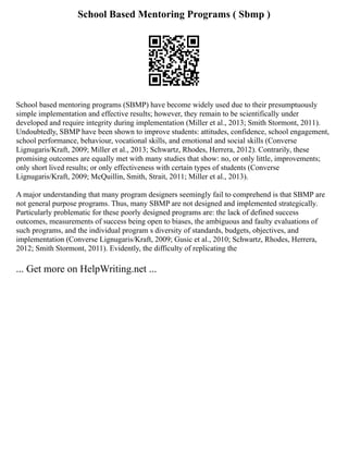 School Based Mentoring Programs ( Sbmp )
School based mentoring programs (SBMP) have become widely used due to their presumptuously
simple implementation and effective results; however, they remain to be scientifically under
developed and require integrity during implementation (Miller et al., 2013; Smith Stormont, 2011).
Undoubtedly, SBMP have been shown to improve students: attitudes, confidence, school engagement,
school performance, behaviour, vocational skills, and emotional and social skills (Converse
Lignugaris/Kraft, 2009; Miller et al., 2013; Schwartz, Rhodes, Herrera, 2012). Contrarily, these
promising outcomes are equally met with many studies that show: no, or only little, improvements;
only short lived results; or only effectiveness with certain types of students (Converse
Lignugaris/Kraft, 2009; McQuillin, Smith, Strait, 2011; Miller et al., 2013).
A major understanding that many program designers seemingly fail to comprehend is that SBMP are
not general purpose programs. Thus, many SBMP are not designed and implemented strategically.
Particularly problematic for these poorly designed programs are: the lack of defined success
outcomes, measurements of success being open to biases, the ambiguous and faulty evaluations of
such programs, and the individual program s diversity of standards, budgets, objectives, and
implementation (Converse Lignugaris/Kraft, 2009; Gusic et al., 2010; Schwartz, Rhodes, Herrera,
2012; Smith Stormont, 2011). Evidently, the difficulty of replicating the
... Get more on HelpWriting.net ...
 