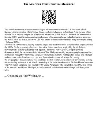 The American Counterculture Movement
The American counterculture movement began with the assassination of U.S. President John F.
Kennedy, the termination of the United States combat involvement in Southeast Asia, the end of the
draft in 1973, and the resignation of President Richard M. Nixon in 1974. Students for a Democratic
Society (SDS) was the main organizational groups of the campus based radical movement known as
the New Left in the 1960s. The New Left was a term used to describe the left wing movements in the
1960s and 1970s.
Students for a Democratic Society were the largest and most influential radical student organization of
the 1960s. At the beginning, there were just a few dozen members, inspired by the civil rights
movement and initially concerned with equality, economic justice, peace, and participatory
democracy. With the escalation of the Vietnam War, SDS grew rapidly as young people protested the
destruction wrought by the United States government and military. Polite protest turned into stronger
and more determined resistance as rage and frustration increased all across the country.
We are people of this generation, bred in at least modest comfort, housed now in universities, looking
uncomfortably to the world we inherit, according to the manifesto known as the Port Huron Statement.
The Port Huron Statement was created by 60 young Americans who traveled in June 1962 to a retreat
at the base of Lake Huron, Michigan, to hash out their beliefs about social change. All these years
later,
... Get more on HelpWriting.net ...
 