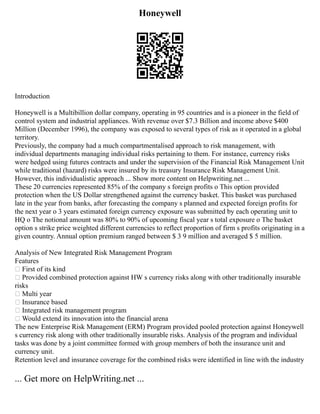 Honeywell
Introduction
Honeywell is a Multibillion dollar company, operating in 95 countries and is a pioneer in the field of
control system and industrial appliances. With revenue over $7.3 Billion and income above $400
Million (December 1996), the company was exposed to several types of risk as it operated in a global
territory.
Previously, the company had a much compartmentalised approach to risk management, with
individual departments managing individual risks pertaining to them. For instance, currency risks
were hedged using futures contracts and under the supervision of the Financial Risk Management Unit
while traditional (hazard) risks were insured by its treasury Insurance Risk Management Unit.
However, this individualistic approach ... Show more content on Helpwriting.net ...
These 20 currencies represented 85% of the company s foreign profits o This option provided
protection when the US Dollar strengthened against the currency basket. This basket was purchased
late in the year from banks, after forecasting the company s planned and expected foreign profits for
the next year o 3 years estimated foreign currency exposure was submitted by each operating unit to
HQ o The notional amount was 80% to 90% of upcoming fiscal year s total exposure o The basket
option s strike price weighted different currencies to reflect proportion of firm s profits originating in a
given country. Annual option premium ranged between $ 3 9 million and averaged $ 5 million.
Analysis of New Integrated Risk Management Program
Features
 First of its kind
 Provided combined protection against HW s currency risks along with other traditionally insurable
risks
 Multi year
 Insurance based
 Integrated risk management program
 Would extend its innovation into the financial arena
The new Enterprise Risk Management (ERM) Program provided pooled protection against Honeywell
s currency risk along with other traditionally insurable risks. Analysis of the program and individual
tasks was done by a joint committee formed with group members of both the insurance unit and
currency unit.
Retention level and insurance coverage for the combined risks were identified in line with the industry
... Get more on HelpWriting.net ...
 