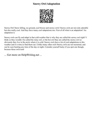 Snowy Owl Adaptation
Snowy Owl Snow falling, ice ground, cool breeze and snowy owls! Snowy owls are not only adorable
but also really cool. And they have many cool adaptations too. First of all what is an adaptation? An
adaptation is
Snowy owls can fly and adapt in that cold weather that is why they are called the snowy owl right? I
think so they wouldn t be called the rainy owl, or the hot owl they are called the snowy owl so
obviously they live in the arctic where it is cold. Snowy owls have a lot of cool adaptations to this
weather and it is time to find them out. Unlike many other owls Snowy owls are not nocturnal, and
can be seen hunting any time of the day or night. Consider yourself lucky if you spot one though,
because these owls tend
... Get more on HelpWriting.net ...
 