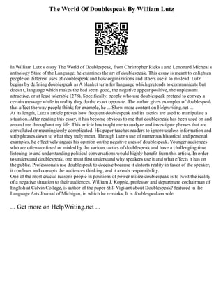 The World Of Doublespeak By William Lutz
In William Lutz s essay The World of Doublespeak, from Christopher Ricks s and Lenonard Micheal s
anthology State of the Language, he examines the art of doublespeak. This essay is meant to enlighten
people on different uses of doublespeak and how organizations and others use it to mislead. Lutz
begins by defining doublespeak as A blanket term for language which pretends to communicate but
doesn t, language which makes the bad seem good, the negative appear positive, the unpleasant
attractive, or at least tolerable (278). Specifically, people who use doublespeak pretend to convey a
certain message while in reality they do the exact opposite. The author gives examples of doublespeak
that affect the way people think; for example, he ... Show more content on Helpwriting.net ...
At its length, Lutz s article proves how frequent doublespeak and its tactics are used to manipulate a
situation. After reading this essay, it has become obvious to me that doublespeak has been used on and
around me throughout my life. This article has taught me to analyze and investigate phrases that are
convoluted or meaninglessly complicated. His paper teaches readers to ignore useless information and
strip phrases down to what they truly mean. Through Lutz s use of numerous historical and personal
examples, he effectively argues his opinion on the negative uses of doublespeak. Younger audiences
who are often confused or misled by the various tactics of doublespeak and have a challenging time
listening to and understanding political conversations would highly benefit from this article. In order
to understand doublespeak, one must first understand why speakers use it and what effects it has on
the public. Professionals use doublespeak to deceive because it distorts reality in favor of the speaker,
it confuses and corrupts the audiences thinking, and it avoids responsibility.
One of the most crucial reasons people in positions of power utilize doublespeak is to twist the reality
of a negative situation to their audiences. William J. Kopple, professor and department cochairman of
English at Calvin College, is author of the paper Still Vigilant about Doublespeak? featured in the
Language Arts Journal of Michigan, in which he remarks, It is doublespeakers sole
... Get more on HelpWriting.net ...
 