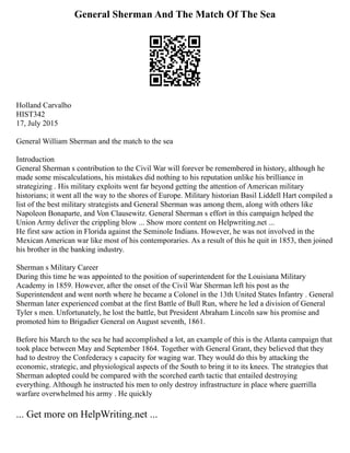 General Sherman And The Match Of The Sea
Holland Carvalho
HIST342
17, July 2015
General William Sherman and the match to the sea
Introduction
General Sherman s contribution to the Civil War will forever be remembered in history, although he
made some miscalculations, his mistakes did nothing to his reputation unlike his brilliance in
strategizing . His military exploits went far beyond getting the attention of American military
historians; it went all the way to the shores of Europe. Military historian Basil Liddell Hart compiled a
list of the best military strategists and General Sherman was among them, along with others like
Napoleon Bonaparte, and Von Clausewitz. General Sherman s effort in this campaign helped the
Union Army deliver the crippling blow ... Show more content on Helpwriting.net ...
He first saw action in Florida against the Seminole Indians. However, he was not involved in the
Mexican American war like most of his contemporaries. As a result of this he quit in 1853, then joined
his brother in the banking industry.
Sherman s Military Career
During this time he was appointed to the position of superintendent for the Louisiana Military
Academy in 1859. However, after the onset of the Civil War Sherman left his post as the
Superintendent and went north where he became a Colonel in the 13th United States Infantry . General
Sherman later experienced combat at the first Battle of Bull Run, where he led a division of General
Tyler s men. Unfortunately, he lost the battle, but President Abraham Lincoln saw his promise and
promoted him to Brigadier General on August seventh, 1861.
Before his March to the sea he had accomplished a lot, an example of this is the Atlanta campaign that
took place between May and September 1864. Together with General Grant, they believed that they
had to destroy the Confederacy s capacity for waging war. They would do this by attacking the
economic, strategic, and physiological aspects of the South to bring it to its knees. The strategies that
Sherman adopted could be compared with the scorched earth tactic that entailed destroying
everything. Although he instructed his men to only destroy infrastructure in place where guerrilla
warfare overwhelmed his army . He quickly
... Get more on HelpWriting.net ...
 