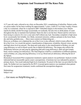 Symptoms And Treatment Of The Knee Pain
A 27 year old, male, referred to my clinic on December 2011, complaining of infertility. Patient works
as a pizza maker, he has been working for approximately 7 years, a shift of 5 to 6 days weekly, 8 hours
a day in a restaurant, where he is exposed to 800+ Fahrenheit degree in the kitchen oven. Patient
reports he drinks alcohol beverage occasionally on weekends, but also tries to drink plenty of water
throughout the day to maintain him hydrated. States his diet is not the best. Patient and his wife have
been trying to conceive for over a year and a half without any luck. Secondary complaint is high stress
level, occasionally feel irritable, low libido, nocturnal emission, coldness and pain in the lower back,
dry and itchy genitalia area, ... Show more content on Helpwriting.net ...
However, as Kidney yin is depleted the yin of the Liver is also affected, which in turns affect the
Qi of the Liver. As a result the patient s manifestation of depression, irritability, blurred vision; anxiety
and high stress level are present. The deep and weak pulse is also manifestation of Kidney yin and
yang deficiency as well as blood vacuity due to Spleen Qi deficiency. The tongue also reflects the
disharmony between yin and yang by appearing pink pale (yang deficiency), dark red spot (empty
heat), mirror coating (yin deficiency). The final diagnose could be a combination of different patterns,
such as Kidney yin, yang and jing deficiency; Liver qi, blood and yin deficiency affecting the Qi of
the Spleen.
Biomedical Assessment Prior acupuncture treatment a sperm analysis was performed. Analysis results
indicated had not measurable sperm count ( azoospermia). A hormone test was indicated by patient s
primary doctor. Test result indicated high level of prolactin. No proof of the later was provided for this
study. No further test was required by his PCP. A second sperm analysis was mandated when patient
first came for acupuncture treatment, results confirmed the azoospermia diagnosis.
Methodology
Subject was
... Get more on HelpWriting.net ...
 