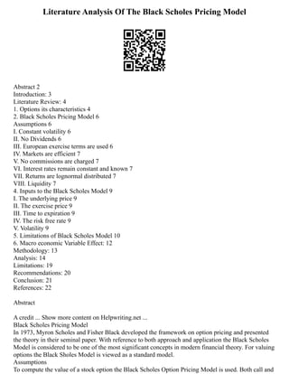Literature Analysis Of The Black Scholes Pricing Model
Abstract 2
Introduction: 3
Literature Review: 4
1. Options its characteristics 4
2. Black Scholes Pricing Model 6
Assumptions 6
I. Constant volatility 6
II. No Dividends 6
III. European exercise terms are used 6
IV. Markets are efficient 7
V. No commissions are charged 7
VI. Interest rates remain constant and known 7
VII. Returns are lognormal distributed 7
VIII. Liquidity 7
4. Inputs to the Black Scholes Model 9
I. The underlying price 9
II. The exercise price 9
III. Time to expiration 9
IV. The risk free rate 9
V. Volatility 9
5. Limitations of Black Scholes Model 10
6. Macro economic Variable Effect: 12
Methodology: 13
Analysis: 14
Limitations: 19
Recommendations: 20
Conclusion: 21
References: 22
Abstract
A credit ... Show more content on Helpwriting.net ...
Black Scholes Pricing Model
In 1973, Myron Scholes and Fisher Black developed the framework on option pricing and presented
the theory in their seminal paper. With reference to both approach and application the Black Scholes
Model is considered to be one of the most significant concepts in modern financial theory. For valuing
options the Black Sholes Model is viewed as a standard model.
Assumptions
To compute the value of a stock option the Black Scholes Option Pricing Model is used. Both call and
 