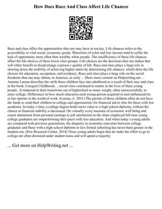 How Does Race And Class Affect Life Chances
Race and class affect the opportunities that one may have in society. Life chances refers to the
accessibility to vital social, economic goods. Minorities of color and low income tend to suffer the
lack of opportunity more often than wealthy white people. The insufficiency of these life chances
affect the life choices of these lower class groups. Life choices are the decisions that one makes that
will either benefit or disadvantage a person s quality of life. Race and class plays a large role in
slowing down the mobility of achieving higher status by determining life chances, which dims the life
choices for education, occupation, and residency. Race and class plays a large role on the social
freedoms that one may obtain, in America; as early ... Show more content on Helpwriting.net ...
Annette Lareau describes the strife these children face into adulthood as a result of their race and class
in the book, Unequal Childhoods. ...social class continued to matter in the lives of these young
people...It mattered in their transitions out of highschool as many sought, often unsuccessfully, to
enter college. Differences in how much education each young person acquired in turn influenced his
or her options in the world of work. (Lareau, A. 2011) The parents of these children often do not have
the funds to send their children to college and opportunities for financial aid or slim for those with low
academia. In today s time, a college degree holds more value to a high school diploma; without the
chance at financial stability is decreased. On virtually every measure of economic well being and
career attainment from personal earnings to job satisfaction to the share employed full time young
college graduates are outperforming their peers with less education. And when today s young adults
are compared with previous generations, the disparity in economic outcomes between college
graduates and those with a high school diploma or less formal schooling has never been greater in the
modern era. (Pew Research Center, 2014) These young adults begin that do make the effort to go to
college are often drowned under student loans and will spend a majority
... Get more on HelpWriting.net ...
 