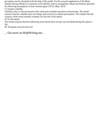 put option can be calculated with the help of the model. For the accurate application of the Black
Scholes Pricing Model it is necessary to be familiar with its assumptions. Black and Scholes specified
the following assumptions in their seminal paper (1973). (Ray, 2012)
I. Constant volatility
Volatility refers to the movement of the stock price whether upwards or downwards. The model
assumes that the volatility does not change and is known to market participants. This implies that the
variance of the return remains constant over the life of the option.
II. No Dividends
The model assumes that the underlying asset (stock) does not pay any dividends during the option s
life.
III. European exercise terms are
... Get more on HelpWriting.net ...
 