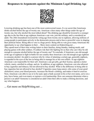 Responses to Arguments against the Minimum Legal Drinking Age
Lowering drinking age has been one of the most controversial issues. It s no secret that Americans
drinks alcohol before the age of twenty one. American s does many other things under the age of
twenty one, but why alcohol the most talked about? The drinking age should be lowered to a younger
age due to the fact that at age eighteen American s can vote, join the military, and is considered an
adult. The 26th Amendment lowered the voting age from twenty one to eighteen, allowing millions of
young people to participate actively in the democratic process and to have a powerful voice in shaping
their political future. Being able to vote is a huge power. Being able to vote gives many Americans the
opportunity to say what happens in their ... Show more content on Helpwriting.net ...
They spend most of their time writing letters to their families, doing laundry, making meals, and
playing games with other soldiers. If soldiers risk their life fighting for us then why can t they be old
enough to consume alcohol before the age of twenty one? To conclude, if American s are old enough
at the age of eighteen to fight in battle for our country then American s are old enough at age eighteen
to consume alcohol. An adult is a person who by virtue of attaining a certain age, generally eighteen,
is regarded in the eyes of the law as being able to manage his or her own affairs. At age eighteen
American s are responsible for their self. American s can get jobs, get their license, operate a motor
vehicle, marry, enrolled in college, and etc. In addition, at age eighteen, American s are also allowed
to buy cigarettes and tobacco, but not allowed to buy alcohol. What is the difference in being able to
buy cigarettes but not allowed to buy alcohol? Cigarettes cause lung cancer, robs some of your good
cholesterol, raises your blood pressure, increases the blood s clothing, and makes it hard to exercise.
Next, American s are able to sue or to be sued, open a bank account in his or her own name, serve on a
jury, leave home, and even marry or register a civil partnership. How can someone determine when a
person is an adult? Someone is considered an adult when their able to make a lifelong decisions, and
say what happens
... Get more on HelpWriting.net ...
 
