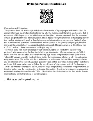 Hydrogen Peroxide Reaction Lab
Conclusions and Evaluation:
The purpose of this lab was to explore how certain quantities of hydrogen peroxide would affect the
amount of oxygen gas produced in the following lab. The hypothesis of the lab in question was that, if
the amount of Hydrogen peroxide added to the catalase (liver) solution increased, then the amount of
oxygen gas produced would be much greater. This is because the greater amount of hydrogen peroxide
in a catalase solution will result in there being more solution to deform into oxygen. Evidently after
this experiment the hypothesis stated has been proven correct, as the quantity of hydrogen peroxide
increased the amount of oxygen gas produced also increased. This can proven as at 10 ml there was
45.2cm^3 and at ... Show more content on Helpwriting.net ...
The results came with many challenges which ultimately led to not one but two outliers being
produced. When comparing the data for the lab in question to other labs, the data shown in Table 1
shows that each 6ml and 18ml trial came with very high results compared to different quantitative
values of hydrogen peroxide. Evidently these outlier did raise many eyebrows to why on earth such a
thing would occur. The outlier lead the experimenters to believe that 6ml and 18ml were special case
and not a human error. This is because all qualitative data of 6ml as well as 18ml in Table 4 had shown
no drastic difference and seemed to follow the overall trend of observations noticed. Furthermore in
Table 4 despite these unexpected outlier, the close range and proximity in numbers compared to that of
the other values lead the experimenters to disregard the outliers despite its large range when assuming
the overall trend of the data shown in Table 1. Nonetheless the lab in question has data results that are
inaccurate and unreliable for use of any reference or
... Get more on HelpWriting.net ...
 