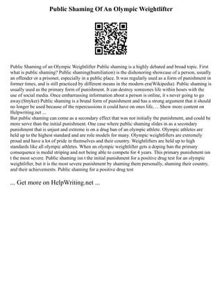 Public Shaming Of An Olympic Weightlifter
Public Shaming of an Olympic Weightlifter Public shaming is a highly debated and broad topic. First
what is public shaming? Public shaming(humiliation) is the dishonoring showcase of a person, usually
an offender or a prisoner, especially in a public place. It was regularly used as a form of punishment in
former times, and is still practiced by different means in the modern era(Wikipedia). Public shaming is
usually used as the primary form of punishment. It can destroy someones life within hours with the
use of social media. Once embarrassing information about a person is online, it s never going to go
away.(Stryker) Public shaming is a brutal form of punishment and has a strong argument that it should
no longer be used because of the repercussions it could have on ones life, ... Show more content on
Helpwriting.net ...
But public shaming can come as a secondary effect that was not initially the punishment, and could be
more serve than the initial punishment. One case where public shaming slides in as a secondary
punishment that is unjust and extreme is on a drug ban of an olympic athlete. Olympic athletes are
held up to the highest standard and are role models for many. Olympic weightlifters are extremely
proud and have a lot of pride in themselves and their country. Weightlifters are held up to high
standards like all olympic athletes. When an olympic weightlifter gets a doping ban the primary
consequence is medal striping and not being able to compete for 4 years. This primary punishment isn
t the most severe. Public shaming isn t the initial punishment for a positive drug test for an olympic
weightlifter, but it is the most severe punishment by shaming them personally, shaming their country,
and their achievements. Public shaming for a positive drug test
... Get more on HelpWriting.net ...
 