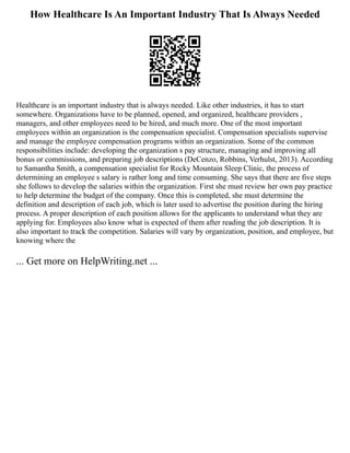 How Healthcare Is An Important Industry That Is Always Needed
Healthcare is an important industry that is always needed. Like other industries, it has to start
somewhere. Organizations have to be planned, opened, and organized, healthcare providers ,
managers, and other employees need to be hired, and much more. One of the most important
employees within an organization is the compensation specialist. Compensation specialists supervise
and manage the employee compensation programs within an organization. Some of the common
responsibilities include: developing the organization s pay structure, managing and improving all
bonus or commissions, and preparing job descriptions (DeCenzo, Robbins, Verhulst, 2013). According
to Samantha Smith, a compensation specialist for Rocky Mountain Sleep Clinic, the process of
determining an employee s salary is rather long and time consuming. She says that there are five steps
she follows to develop the salaries within the organization. First she must review her own pay practice
to help determine the budget of the company. Once this is completed, she must determine the
definition and description of each job, which is later used to advertise the position during the hiring
process. A proper description of each position allows for the applicants to understand what they are
applying for. Employees also know what is expected of them after reading the job description. It is
also important to track the competition. Salaries will vary by organization, position, and employee, but
knowing where the
... Get more on HelpWriting.net ...
 