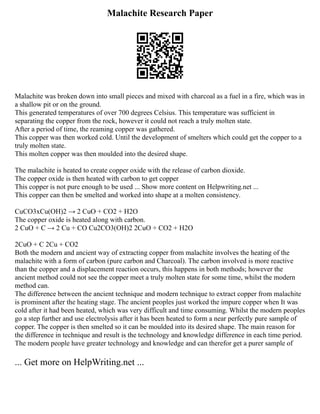 Malachite Research Paper
Malachite was broken down into small pieces and mixed with charcoal as a fuel in a fire, which was in
a shallow pit or on the ground.
This generated temperatures of over 700 degrees Celsius. This temperature was sufficient in
separating the copper from the rock, however it could not reach a truly molten state.
After a period of time, the reaming copper was gathered.
This copper was then worked cold. Until the development of smelters which could get the copper to a
truly molten state.
This molten copper was then moulded into the desired shape.
The malachite is heated to create copper oxide with the release of carbon dioxide.
The copper oxide is then heated with carbon to get copper
This copper is not pure enough to be used ... Show more content on Helpwriting.net ...
This copper can then be smelted and worked into shape at a molten consistency.
CuCO3xCu(OH)2 → 2 CuO + CO2 + H2O
The copper oxide is heated along with carbon.
2 CuO + C → 2 Cu + CO Cu2CO3(OH)2 2CuO + CO2 + H2O
2CuO + C 2Cu + CO2
Both the modern and ancient way of extracting copper from malachite involves the heating of the
malachite with a form of carbon (pure carbon and Charcoal). The carbon involved is more reactive
than the copper and a displacement reaction occurs, this happens in both methods; however the
ancient method could not see the copper meet a truly molten state for some time, whilst the modern
method can.
The difference between the ancient technique and modern technique to extract copper from malachite
is prominent after the heating stage. The ancient peoples just worked the impure copper when It was
cold after it had been heated, which was very difficult and time consuming. Whilst the modern peoples
go a step further and use electrolysis after it has been heated to form a near perfectly pure sample of
copper. The copper is then smelted so it can be moulded into its desired shape. The main reason for
the difference in technique and result is the technology and knowledge difference in each time period.
The modern people have greater technology and knowledge and can therefor get a purer sample of
... Get more on HelpWriting.net ...
 