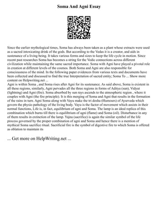 Soma And Agni Essay
Since the earlier mythological times, Soma has always been taken as a plant whose extracts were used
as a sacred intoxicating drink of the gods. But according to the Vedas it is a creator, and aids in
sustenance of a living being. It takes various forms and sizes to keep the life cycle in motion. Since
recent past researches Soma has becomes a string for the Vedic connections across different
civilization while maintaining the same sacred importance. Soma with Agni have played a pivotal role
in creation at different levels of the cosmos. Both Soma and Agni are also responsible for
consciousness of the mind. In the following paper evidences from various texts and documents have
been collected and discussed to find the true Interpretation of sacred entity; Soma To ... Show more
content on Helpwriting.net ...
Agni is within Soma , and Soma rises after Agni for its sustenance. As said above, Soma is existent in
all these regions, similarly, Agni pervades all the three regions in forms of Aditya (sun), Vidyut
(lightning) and Agni (fire). Soma absorbed by sun rays ascends to the atmospheric region , where it
couples with Agni (the fire principle). It is this merging of Soma and Agni that results in the formation
of the rains in turn. Agni Soma along with Vayu make the tri dosha (Humours) of Ayurveda which
govern the physio pathology of the living body. Vayu is the factor of movement which assists in their
normal functions, Life is, in fact, equilibrium of agni and Soma. The lamp is an ideal replica of this
combination which burns till there is equilibrium of agni (flame) and Soma (oil). Disturbance in any
of them results in extinction of the lamp. Yajna (sacrifice) is again the similar symbol of the life
process governed by the proper combination of agni and Soma and hence there is a mention of
mythical Soma sacrifice ritual. Sacrificial fire is the symbol of digestive fire to which Soma is offered
as oblation to maintain its
... Get more on HelpWriting.net ...
 