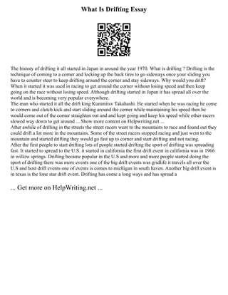 What Is Drifting Essay
The history of drifting it all started in Japan in around the year 1970. What is drifting ? Drifting is the
technique of coming to a corner and locking up the back tires to go sideways once your sliding you
have to counter steer to keep drifting around the corner and stay sideways. Why would you drift?
When it started it was used in racing to get around the corner without losing speed and then keep
going on the race without losing speed. Although drifting started in Japan it has spread all over the
world and is becoming very popular everywhere.
The man who started it all the drift king Kunimitsv Takahashi. He started when he was racing he come
to corners and clutch kick and start sliding around the corner while maintaining his speed then he
would come out of the corner straighten out and and kept going and keep his speed while other racers
slowed way down to get around ... Show more content on Helpwriting.net ...
After awhile of drifting in the streets the street racers went to the mountains to race and found out they
could drift a lot more in the mountains. Some of the street racers stopped racing and just went to the
mountain and started drifting they would go fast up to corner and start drifting and not racing.
After the first people to start drifting lots of people started drifting the sport of drifting was spreading
fast. It started to spread to the U.S. it started in california the first drift event in california was in 1966
in willow springs. Drifting became popular in the U.S and more and more people started doing the
sport of drifting there was more events one of the big drift events was gridlife it travels all over the
U.S and host drift events one of events is comes to michigan in south haven. Another big drift event is
in texas is the lone star drift event. Drifting has come a long ways and has spread a
... Get more on HelpWriting.net ...
 