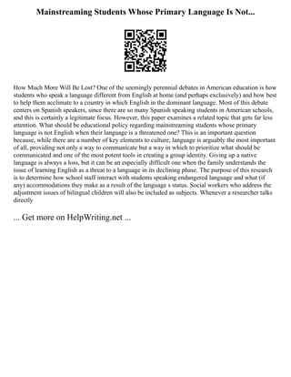 Mainstreaming Students Whose Primary Language Is Not...
How Much More Will Be Lost? One of the seemingly perennial debates in American education is how
students who speak a language different from English at home (and perhaps exclusively) and how best
to help them acclimate to a country in which English in the dominant language. Most of this debate
centers on Spanish speakers, since there are so many Spanish speaking students in American schools,
and this is certainly a legitimate focus. However, this paper examines a related topic that gets far less
attention. What should be educational policy regarding mainstreaming students whose primary
language is not English when their language is a threatened one? This is an important question
because, while there are a number of key elements to culture, language is arguably the most important
of all, providing not only a way to communicate but a way in which to prioritize what should be
communicated and one of the most potent tools in creating a group identity. Giving up a native
language is always a loss, but it can be an especially difficult one when the family understands the
issue of learning English as a threat to a language in its declining phase. The purpose of this research
is to determine how school staff interact with students speaking endangered language and what (if
any) accommodations they make as a result of the language s status. Social workers who address the
adjustment issues of bilingual children will also be included as subjects. Whenever a researcher talks
directly
... Get more on HelpWriting.net ...
 