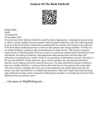 Analysis Of The Book Gladwell
Maddy Rigby
Smith
AP English III
30 November 2014
In his previous book, Malcolm Gladwell coined the phrase tipping point , meaning the moment when
an idea or concept suddenly becomes popular within the general populace, and in his following book,
he gives us the term Outliers which means something that lies outside of the normal or the expected.
In his book Blink, Gladwell provides us with two more phrases; thin slicing and blink. To blink is to
act without thinking, working on split second decisions to make choices. Thin slicing is using the
small amount of information that is known to come to a conclusion without further searching for more
information. According to Gladwell, snap judgements often provide better decisions than well
informed, over analysed ones, which is ironic in our generation of information overload. The book, in
the way that Gladwell s books tend to do, opens with an anecdote, this one opening much like a
detective novel, talking extensively about the discovery of a statue and about the group of analysers
that were initially fooled by it, coming to believe that it had shown to be genuine after much study.
After their extensive studying, they were sure in their deduction, but another group came into the
picture soon after and looked at it or blinked and declared it a fake and a forgery and ended up being
right. Gladwell provides a series of questions following his anecdote is overanalyzing incorrect? Does
blinking always provide the correct
... Get more on HelpWriting.net ...
 