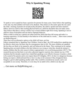 Why Is Spanking Wrong
To spank or not to spank has been a question for parents for many years. Some believe that spanking
is the only way that children will learn to be obedient. They believe in the motto spare the rod, spoil
the child , meaning if parents do not physically discipline, the child is spoiled and lacks manners.
Others, however, believe that exerting physical harm on a child for discipline does not make sense.
They believe that there is always a better way to teach children right from wrong. Spanking is not an
effective form of discipline and can lead to improper behavior.
When a child is acting up, a parent can either teach the child what they did wrong and make it a
learning experience, or react harshly to the behavior of the child and as a result, ... Show more content
on Helpwriting.net ...
There has to be an alternative option so the child will learn, not fear.
Editors remarked that in, Spanking Your Children: Good or Bad , the CED studied how spanking may
be effective short term, but there may be consequences later in life. The more children are spanked,
the less they are likely to be mannerly, and well behaved in the future. They continued on by stating,
Spanking does not teach children why their behavior was wrong or what they should do instead; it
teaches children that the only reason to behave appropriately is to avoid being punished. (2017). This
research has proven that there is not only a physical negative reaction, but a mental one too. CNN
mentions that for decades experts have stated that spanking is not effective because it teaches a child
to be scared of his parents and to not respect them (O Callaghan, 2011). In fact it is dangerous because
hitting can injure a child and teach him or her it is okay to hit someone if they disappoint them.
Imagine a grown adult spanking another adult. This would be considered an assault, and is not
acceptable in our society. Therefore, it is not okay for an adult to hit a child in our day and
... Get more on HelpWriting.net ...
 