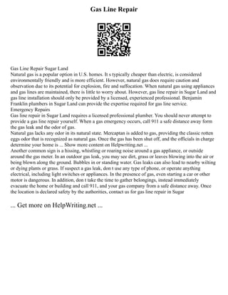 Gas Line Repair
Gas Line Repair Sugar Land
Natural gas is a popular option in U.S. homes. It s typically cheaper than electric, is considered
environmentally friendly and is more efficient. However, natural gas does require caution and
observation due to its potential for explosion, fire and suffocation. When natural gas using appliances
and gas lines are maintained, there is little to worry about. However, gas line repair in Sugar Land and
gas line installation should only be provided by a licensed, experienced professional. Benjamin
Franklin plumbers in Sugar Land can provide the expertise required for gas line service.
Emergency Repairs
Gas line repair in Sugar Land requires a licensed professional plumber. You should never attempt to
provide a gas line repair yourself. When a gas emergency occurs, call 911 a safe distance away form
the gas leak and the odor of gas.
Natural gas lacks any odor in its natural state. Mercaptan is added to gas, providing the classic rotten
eggs odor that is recognized as natural gas. Once the gas has been shut off, and the officials in charge
determine your home is ... Show more content on Helpwriting.net ...
Another common sign is a hissing, whistling or roaring noise around a gas appliance, or outside
around the gas meter. In an outdoor gas leak, you may see dirt, grass or leaves blowing into the air or
being blown along the ground. Bubbles in or standing water. Gas leaks can also lead to nearby wilting
or dying plants or grass. If suspect a gas leak, don t use any type of phone, or operate anything
electrical, including light switches or appliances. In the presence of gas, even starting a car or other
motor is dangerous. In addition, don t take the time to gather belongings, instead immediately
evacuate the home or building and call 911, and your gas company from a safe distance away. Once
the location is declared safety by the authorities, contact us for gas line repair in Sugar
... Get more on HelpWriting.net ...
 