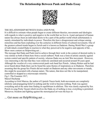 The Relationship Between Punk and Dada Essay
THE RELATIONSHIP BETWEEN DADAAND PUNK
It is difficult to estimate when people began to create different theories, movements and ideologies
with regards to what is positive and negative in the world that we live in. A part and parcel of human
nature has always been an individual desire to be a part of the perfect world which unfortunately is
mainly stimulated by individuals in power. Therefore this bore a disagreement and critique among
minorities and has been exploding over the centuries in different forms of cultural movements. One of
the greatest cultural trends began in Zurich and it is known as Dadaism. During World War I a group
of individuals created Dada in reaction to what they perceived to be negative and opposite of the ...
Show more content on Helpwriting.net ...
The message that Dada and Punk tried to achieve through their work in the context of desired reality is
very similar as both of them bore from a social outburst. Punk was a form of artistic anarchy against
system control and specific pattern of society, whereas Dada was an Anti War movement . However,
very interesting is the fact that they were relatively unrelated and occurred around 50 years apart.
Although the vocalist of a very controversial punk rock band Sex Pistols , Johnny Rotten said he had
never heard about Dada there can be found the same themes of inspirations as in Dadaism. Therefore
assuming that the group Sex Pistols did not model on Dadaism and any other movements or trends,
this might be associated with a human nature. The nature, that does not like to be manipulated,
controlled or skipped as a microscopic minority.
Fig.1: The Fountain 1917,
Marcel Duchamp
According to Griel Marcus, the author of Lipstick Traces book, both movements are completely
nihilistic and propagating belief in nothing and the wish to become nothing. Punk was against
everything and at the same time finding its equilibrium in nihilism. This was clearly exposed by Sex
Pistols in song Pretty Vacant which involves the Dada cry of nothing is true; everything is permitted .
Moreover, freedom and fighting against the stereotypical art were the keys in
... Get more on HelpWriting.net ...
 