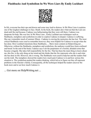 Flashbacks And Symbolism In We Were Liars By Emily Lockhart
In life, everyone has their ups and downs and some may lead to distress. In We Were Liars it explains
one of the toughest challenges to face. Death. In the book, the readers don t find out that the Liars are
dead until the end because, Cadence was hallucinating that they were still there. Cadence was
desperate for help. She was lost. In We Were Liars , Emily Lockhart uses techniques such as
flashbacks, metaphors and symbolism in order to explore Cadence in despair. Cadence is suffering.
She can t remember much of summer fifteen . Cadence is craving the memories she has lost. The most
critical flashbacks were cruel to remember however, they were helpful for Cadence to accept what she
has done. How Lockhart transitions these flashbacks, ... Show more content on Helpwriting.net ...
Otherwise, without the flashbacks, metaphors and symbolism, the audience would have been confused
and bored. In the end of the book, Cadence says I am the perpetrator of a foolish, deluded crime that
became a tragedy. She takes full responsibility for the fire. That has been the main thing to know about
me, this fire, is the only thing on her mind and she thinks that the fire represents who she is and what
she has done in life. However, she is wrong. The flashbacks were used to help her and the readers find
out the truth. The metaphors showed the readers how much pain Cadence is in and how serious this
situation is. The symbolism pushed the readers thinking, which led us to figure out they all represent
problems in the Sinclair s family. Consequently, all the techniques helped the readers uncover the
book more and to see how much Cadence is
... Get more on HelpWriting.net ...
 