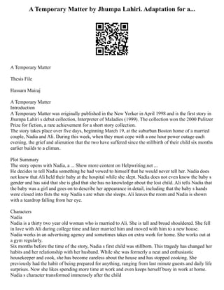 A Temporary Matter by Jhumpa Lahiri. Adaptation for a...
A Temporary Matter
Thesis File
Hassam Mairaj
A Temporary Matter
Introduction
A Temporary Matter was originally published in the New Yorker in April 1998 and is the first story in
Jhumpa Lahiri s debut collection, Interpreter of Maladies (1999). The collection won the 2000 Pulitzer
Prize for fiction, a rare achievement for a short story collection.
The story takes place over five days, beginning March 19, at the suburban Boston home of a married
couple, Nadia and Ali. During this week, when they must cope with a one hour power outage each
evening, the grief and alienation that the two have suffered since the stillbirth of their child six months
earlier builds to a climax.
Plot Summary
The story opens with Nadia, a ... Show more content on Helpwriting.net ...
He decides to tell Nadia something he had vowed to himself that he would never tell her. Nadia does
not know that Ali held their baby at the hospital while she slept. Nadia does not even know the baby s
gender and has said that she is glad that she has no knowledge about the lost child. Ali tells Nadia that
the baby was a girl and goes on to describe her appearance in detail, including that the baby s hands
were closed into fists the way Nadia s are when she sleeps. Ali leaves the room and Nadia is shown
with a teardrop falling from her eye.
Characters
Nadia
Nadia is a thirty two year old woman who is married to Ali. She is tall and broad shouldered. She fell
in love with Ali during college time and later married him and moved with him to a new house.
Nadia works in an advertising agency and sometimes takes on extra work for home. She works out at
a gym regularly.
Six months before the time of the story, Nadia s first child was stillborn. This tragedy has changed her
habits and her relationship with her husband. While she was formerly a neat and enthusiastic
housekeeper and cook, she has become careless about the house and has stopped cooking. She
previously had the habit of being prepared for anything, ranging from last minute guests and daily life
surprises. Now she likes spending more time at work and even keeps herself busy in work at home.
Nadia s character transformed immensely after the child
 