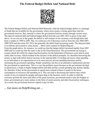 The Federal Budget Deficit And National Debt
The Federal Budget Deficit and National Debt Basically, what the federal budget deficit is a shortage
of funds that are available for the government, where more money is being spent than what the
government receives. But, national is where the government borrows money through various ways.
The data for national debt and federal budget deficit from the year 2001 2013 is given in the chart
above. As we can see in the graph, the deficit is still remains in our economy even though there had
been a surplus in 1999 to 2001. But, we could see a lot if decreases such as from the year 2004 2007,
2009 2010 and also from 201 2014, but generally the deficit kept increasing yearly. The data provided
is in trillions and a positive value means ... Show more content on Helpwriting.net ...
From the graph above, for instance, we could say that the budget deficit increased rapidly from 2007
2009 and we could say that the main is due to the Great Recession. The governments act trying to
counter attack this effect by improving fiscal policy for the betterment of business cycle lead to more
outlay than revenue, which resulted in the increase of the deficit promptly. So, therefore borrowing the
money to deal with deficit lead to increase in the national debt. Crowding out occurs when spending
by an individual or an organisation or to be more precise, private spending decreases and by
increasing the government spending. People sometimes use this as an alternative replacement and lets
the government to spend more. This is a very big problem causer because as the government decided
to spend more, it leads to higher budget deficit and debt and the overall spending may decline rapidly.
So, therefore if they let the government to spend more instead of them it results to the lesser
consumption of resources and spending on it. This can lead to decreasing the interest rates which
results in less investment by people and major drop in the business sector. In order to shift the
economy up from the times and effect of the great recession, government tend to raise the budgets at
times, government give more outlays in the form of social security and other fiscal policy techniques.
As a result, the government borrows capital to pay for this,
... Get more on HelpWriting.net ...
 