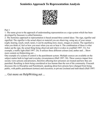 Semiotics Approach To Representation Analysis
Part 1
1. The name given to the approach of understanding representation as a sign system which has been
developed by Saussure is called Semiotics.
2. The Semiotics approach to representation is based around three central ideas: The sign, signifier and
signified. The signifier is the actual object or material you are observing, using any of your senses
(sight, hearing, touch, smell, taste), it can be anything (text, music, images et cetera). The signified is
what you think of, feel or how you react when you see or hear it. The combination of these is what
makes up the sign, the actual thing being observed and what it evokes in you(Hall 1997: 31). For
example, a traffic light (Hall 1997: 26). It utilizes three different colours (red, amber and ... Show
more content on Helpwriting.net ...
One example of a system of control is the punishment system. Multiple sources are available on the
subject matter both in legal and everyday circumstances (Hall 1997: 50). These sources impact how
society views prisons and prisoners, therefore affecting how prisoners are treated and how they are
punished. Resulting in them being considered as less human than the rest of the community. Foucault
discusses this in Discipline and Punishment, speaking about how prisons have changed from being
public, with public punishment (torture) and execution, to private (isolated and individual) (Hall 1997:
... Get more on HelpWriting.net ...
 