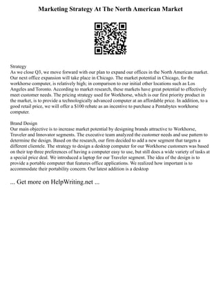 Marketing Strategy At The North American Market
Strategy
As we close Q3, we move forward with our plan to expand our offices in the North American market.
Our next office expansion will take place in Chicago. The market potential in Chicago, for the
workhorse computer, is relatively high; in comparison to our initial other locations such as Los
Angeles and Toronto. According to market research, these markets have great potential to effectively
meet customer needs. The pricing strategy used for Workhorse, which is our first priority product in
the market, is to provide a technologically advanced computer at an affordable price. In addition, to a
good retail price, we will offer a $100 rebate as an incentive to purchase a Pentabytes workhorse
computer.
Brand Design
Our main objective is to increase market potential by designing brands attractive to Workhorse,
Traveler and Innovator segments. The executive team analyzed the customer needs and use pattern to
determine the design. Based on the research, our firm decided to add a new segment that targets a
different clientele. The strategy to design a desktop computer for our Workhorse customers was based
on their top three preferences of having a computer easy to use, but still does a wide variety of tasks at
a special price deal. We introduced a laptop for our Traveler segment. The idea of the design is to
provide a portable computer that features office applications. We realized how important is to
accommodate their portability concern. Our latest addition is a desktop
... Get more on HelpWriting.net ...
 