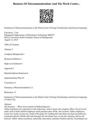 Business Of Telecommunications And The Work Center...
Institution of Telecommunications in the Work Center Utilizing Virtualization and Green Computing
Christina L. Linz
Managerial Applications of Information Technology MIS535
DeVry University, Keller Graduate School of Management
August 12, 2014
Table of Contents
Abstract 3
Company Background 3
Business Problems 4
High Level Solution 5
Approach 5
Detailed Options/Solutions 6
Implementation Plan 10
Conclusion 11
Summary of Recommendations 12
References 13
Institution of Telecommunications in the Work Center Utilizing Virtualization and Green Computing
at Yahoo! Inc.
Abstract
The business ... Show more content on Helpwriting.net ...
Yahoo employees are expected to work long hours, and in return, the company offers a lot of on site
perks such as stock options/employee stock purchase plan, 401K, and vacation, Yahoo employees
accrue two weeks in year one. Some of the perks for working the extra hours are back up child care,
commuter options, Health club and massages On site dental care, on site dry cleaning, and on site
haircuts. Yahoo values excellence, teamwork, innovation, customer fixation and fun. According to an
 