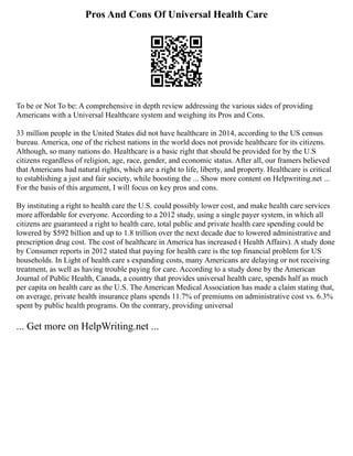Pros And Cons Of Universal Health Care
To be or Not To be: A comprehensive in depth review addressing the various sides of providing
Americans with a Universal Healthcare system and weighing its Pros and Cons.
33 million people in the United States did not have healthcare in 2014, according to the US census
bureau. America, one of the richest nations in the world does not provide healthcare for its citizens.
Although, so many nations do. Healthcare is a basic right that should be provided for by the U.S
citizens regardless of religion, age, race, gender, and economic status. After all, our framers believed
that Americans had natural rights, which are a right to life, liberty, and property. Healthcare is critical
to establishing a just and fair society, while boosting the ... Show more content on Helpwriting.net ...
For the basis of this argument, I will focus on key pros and cons.
By instituting a right to health care the U.S. could possibly lower cost, and make health care services
more affordable for everyone. According to a 2012 study, using a single payer system, in which all
citizens are guaranteed a right to health care, total public and private health care spending could be
lowered by $592 billion and up to 1.8 trillion over the next decade due to lowered administrative and
prescription drug cost. The cost of healthcare in America has increased ( Health Affairs). A study done
by Consumer reports in 2012 stated that paying for health care is the top financial problem for US
households. In Light of health care s expanding costs, many Americans are delaying or not receiving
treatment, as well as having trouble paying for care. According to a study done by the American
Journal of Public Health, Canada, a country that provides universal health care, spends half as much
per capita on health care as the U.S. The American Medical Association has made a claim stating that,
on average, private health insurance plans spends 11.7% of premiums on administrative cost vs. 6.3%
spent by public health programs. On the contrary, providing universal
... Get more on HelpWriting.net ...
 