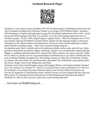 Scotland Research Paper
Scotland is a very unique country founded in 843 AD. Scotland capital is Edinburgh located in the east
side of Scotland. Scotland Gross Domestic Product is an average of $216 Billion Dollars. Scotland s
official language is English although stated on page 90 of Scotland Enchantment of the world ...Gaelic
became the chief language of the land. For centuries, it was the only language spoken by most of
Scotland s people... By the 1700s, English began to replace Gaelic... When the Education Act of 1872
was enacted, requiring all children to attend schools, English was the language taught in classrooms .
Christianity is the official religion of Scotland about 54 percent of the Scottish population considers
itself Christian according to page ... Show more content on Helpwriting.net ...
Scotland has many Native Animals such as the bottlenose dolphin, harbor seals, and wild cats. Many
popular Scottish foods are Salmon, Haggis, and Neeps. Haggis is not something that sounds delicious;
Haggis is a pudding containing sheep liver; minced with onion, oatmeal, suet, spices, and salt. Unlike
the US where we usually use cars to get around places Scotland however, use trains. Scotland also has
a lot of National Holidays Including New Year holiday (January 2), May Day (1st Monday of May),
St. Andrews Day (November 30), and Boxing Day (December 26). Scotland has many popular sports
like Soccer, Rugby Union, Golf, Badminton, and shinty.
Scotland is part of the United Kingdom along with England, Whales, and Northern Ireland. Scotland
uses £ for currency. For example 1$ = 0.66£ so if you had 2$ how much would that be in £? The love
for Scotland is very strong in fact their National Animal is the Unicorn! Robert III turned to the
Unicorn for inspiration in rebuilding his nation; and the Unicorn was soon changed into the royal seal.
When James VI of Scotland became King James I of both England and Scotland on the death of
Elizabeth I in 1603, he drew up a new royal coat of arms that included both
... Get more on HelpWriting.net ...
 