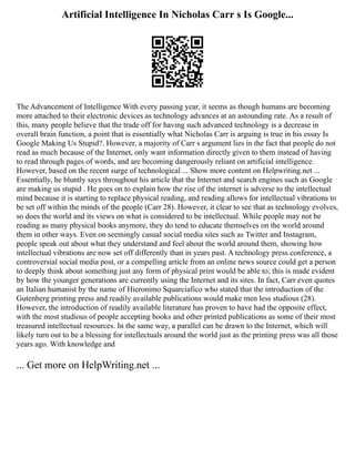 Artificial Intelligence In Nicholas Carr s Is Google...
The Advancement of Intelligence With every passing year, it seems as though humans are becoming
more attached to their electronic devices as technology advances at an astounding rate. As a result of
this, many people believe that the trade off for having such advanced technology is a decrease in
overall brain function, a point that is essentially what Nicholas Carr is arguing is true in his essay Is
Google Making Us Stupid?. However, a majority of Carr s argument lies in the fact that people do not
read as much because of the Internet, only want information directly given to them instead of having
to read through pages of words, and are becoming dangerously reliant on artificial intelligence.
However, based on the recent surge of technological ... Show more content on Helpwriting.net ...
Essentially, he bluntly says throughout his article that the Internet and search engines such as Google
are making us stupid . He goes on to explain how the rise of the internet is adverse to the intellectual
mind because it is starting to replace physical reading, and reading allows for intellectual vibrations to
be set off within the minds of the people (Carr 28). However, it clear to see that as technology evolves,
so does the world and its views on what is considered to be intellectual. While people may not be
reading as many physical books anymore, they do tend to educate themselves on the world around
them in other ways. Even on seemingly casual social media sites such as Twitter and Instagram,
people speak out about what they understand and feel about the world around them, showing how
intellectual vibrations are now set off differently than in years past. A technology press conference, a
controversial social media post, or a compelling article from an online news source could get a person
to deeply think about something just any form of physical print would be able to; this is made evident
by how the younger generations are currently using the Internet and its sites. In fact, Carr even quotes
an Italian humanist by the name of Hieronimo Squarciafico who stated that the introduction of the
Gutenberg printing press and readily available publications would make men less studious (28).
However, the introduction of readily available literature has proven to have had the opposite effect,
with the most studious of people accepting books and other printed publications as some of their most
treasured intellectual resources. In the same way, a parallel can be drawn to the Internet, which will
likely turn out to be a blessing for intellectuals around the world just as the printing press was all those
years ago. With knowledge and
... Get more on HelpWriting.net ...
 