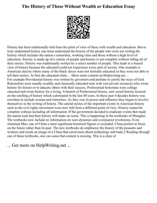 The History of Those Without Wealth or Education Essay
History has been traditionally told from the point of view of those with wealth and education. But to
truly understand history one must understand the history of the people who were not writing the
history which includes the nation s minorities, working class and those without a high level of
education. Society is made up of a variety of people and history is not complete without telling all of
their stories. History was traditionally written by a select number of people. This leads to a biased
view of history because the educated could not experience every part of society. One example is
American slavery where many of the black slaves were not formally educated so they were not able to
tell their stories. At first the educated white ... Show more content on Helpwriting.net ...
For example Providential history was written by governors and puritans to justify the ways of God.
Rationalists were usually wealthy and classically educated men with vast private resources who wrote
history for leisure or to educate others with their success. Professional historians were college
educated and wrote history for a living. A branch of Professional history, new social history focused
on the retelling of history which culminated in the last 40 years. In these past 4 decades history was
rewritten to include women and minorities. As they rose in power and influence they began to involve
themselves in the writing of history. The untold stories of the important events in American history
such as the civil rights movement were now told from a different point of view. History cannot be
complete without including all information. If the government decided to eradicate events that made
the nation look bad then history will make no sense. This is happening in the textbooks of Shanghai.
The textbooks now include no information on wars dynasties and communist revolutions. Even
chairman Mao, one of China s most significant historical figures is excluded. China prefers to focus
on the future rather than its past. The new textbooks de emphasize the history of the peasants and
workers and create an image of a China that cared more about technology and trade.2 Reading through
one of these textbooks, one can sense that content is missing. This is a clear of
... Get more on HelpWriting.net ...
 