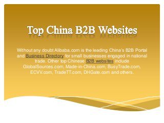 Without any doubt Alibaba.com is the leading China’s B2B Portal
and Business Directory for small businesses engaged in national
trade. Other top Chinese B2B websites include
GlobalSources.com, Made-in-China.com, BusyTrade.com,
ECVV.com, TradeTT.com, DHGate.com and others.
 