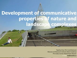 Development of communicative
properties of nature and
landscape complexes
Topchiy Irina, Ph.D. (architecture)
Moscow architectural institute (State Academy)
Pre-study courses department director
e-mail: top@markhi.ru
 