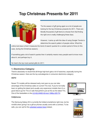 Top Christmas Presents for 2011

                                         'Tis the season of gift giving again so a lot of people are
                                         looking for the top Christmas presents for 2011. There are
                                         literally thousands of gift items to choose from that finding
                                         the right one is really challenging these days.


                                         However, I came up with the idea of using Google Trends to
                                         determine the search pattern of people online. What this
online tool does is that it measures the trend of search queries for a certain period of time (in this
case, during the Christmas season).


If something gets a lot of search queries then it certainly means many people want to know more
about it, and perhaps buy it.


So here's the top most wanted gifts for 2011:


1. Electronics Category
There's absolutely no doubt that all things high tech gets a lot of searches, especially during the
Christmas season. Here are the top subcategories in consumer electronics category:

HDTV


Newer TV models will be released early next year so you can take
advantage of the Christmas sales on current TVs now. If you're not really
keen on getting the latest (and usually very expensive) models then it’s a
good idea to go for TVs on sale that perform just as fine as the latest TVs.
One of the bestsellers is the LG 42LV4400 42-Inch 1080p LED TV.

Cellphones

The Samsung Galaxy S2 is currently the hottest smartphone right now, but be
mindful when giving it as a gift as phones usually come with a contract. To be
safe, you can opt for the unlocked version here instead.
 