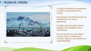 A capital da Islândia é considerada
a cidade mais sustentável do
mundo.
Sua energia é produzida através de
hidrelétricas e de usinas
geotermais.
O sistema de transporte coletivo
trabalha com hidrogênio como
combustível.
O ar de lá é tão puro que alguns
turistas visitam a cidade para
conhecer apenas o seu sistema de
sustentabilidade.
1 – Reykjavik, Islândia
 
