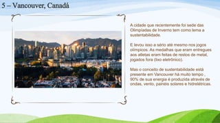 5 – Vancouver, Canadá
A cidade que recentemente foi sede das
Olimpíadas de Inverno tem como lema a
sustentabilidade.
E levou isso a sério até mesmo nos jogos
olímpicos. As medalhas que eram entregues
aos atletas eram feitas de restos de metal,
jogados fora (lixo eletrônico).
Mas o conceito de sustentabilidade está
presente em Vancouver há muito tempo ,
90% de sua energia é produzida através de
ondas, vento, painéis solares e hidrelétricas.
 