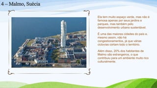Ela tem muito espaço verde, mas não é
famosa apenas por seus jardins e
parques, mas também pelo
desenvolvimento urbano sustentável.
É uma das maiores cidades do país e,
mesmo assim, não há
congestionamentos, já que várias
ciclovias cortam todo o território.
Além disso, 20% dos habitantes de
Malmo são estrangeiros, o que
contribuiu para um ambiente muito rico
culturalmente.
4 – Malmo, Suécia
 