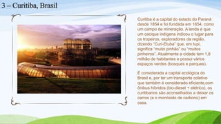Curitiba é a capital do estado do Paraná
desde 1854 e foi fundada em 1654, como
um campo de mineração. A lenda é que
um cacique indígena indicou o lugar para
os tropeiros, exploradores da região,
dizendo “Curi-Etuba” que, em tupi,
significa “muito pinhão” ou “muitos
pinheiros”. Atualmente a cidade tem 1,8
milhão de habitantes e possui vários
espaços verdes (bosques e parques).
É considerada a capital ecológica do
Brasil e, por ter um transporte coletivo
que também é considerado eficiente,com
ônibus híbridos (bio-diesel + elétrico), os
curitibanos são aconselhados a deixar os
carros (e o monóxido de carbono) em
casa.
3 – Curitiba, Brasil
 