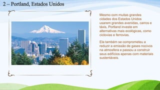 Mesmo com muitas grandes
cidades dos Estados Unidos
usarem grandes avenidas, carros e
táxis, Portland investe em
alternativas mais ecológicas, como
ciclovias e ferrovias.
Ela também se comprometeu a
reduzir a emissão de gases nocivos
na atmosfera e passou a construir
seus edifícios apenas com materiais
sustentáveis.
2 – Portland, Estados Unidos
 