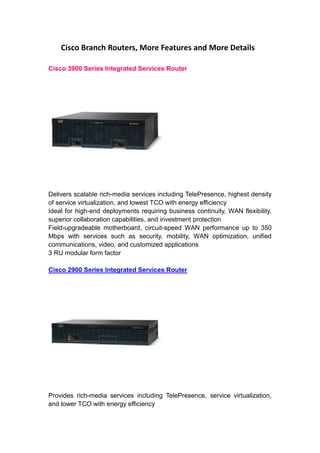 Cisco Branch Routers, More Features and More Details<br />Cisco 3900 Series Integrated Services Router<br />Delivers scalable rich-media services including TelePresence, highest density of service virtualization, and lowest TCO with energy efficiency<br />Ideal for high-end deployments requiring business continuity, WAN flexibility, superior collaboration capabilities, and investment protection<br />Field-upgradeable motherboard, circuit-speed WAN performance up to 350 Mbps with services such as security, mobility, WAN optimization, unified communications, video, and customized applications<br />3 RU modular form factor<br />Cisco 2900 Series Integrated Services Router<br />Provides rich-media services including TelePresence, service virtualization, and lower TCO with energy efficiency<br />Ideal for mid-range deployments requiring business agility, WAN flexibility, and secure collaboration<br />Circuit-speed WAN performance up to 75 Mbps with services such as security, mobility, WAN optimization, unified communications, video, and customized applications<br />1-2 RU modular form factor<br />Cisco 1900 Series Integrated Services Router<br />Entry-level secure WAN deployments, offers service virtualization, and low TCO<br />Ideal for small offices requiring modular flexibility for highly secure mobility and customizable applications<br />Circuit-speed performance up to 25 Mbps with concurrent services<br />Factory-selectable 802.11n access point and double-wide HWIC support; desktop form factor<br />Cisco 800 Series Integrated Services Router<br />Provides secure WAN connectivity with desktop form factor<br />Ideal for telecommuters and small offices<br />Wire-speed performance with secure data services for xDSL, cable, and Ethernet WAN environments<br />Factory-selectable 802.11n access point, 3G WAN, and Survivable Remote Site Telephony (SRST) options<br />The List of All Integrated Services Router (ISR) Products<br />Cisco Integrated Services Routers Generation 2<br />Cisco 3900 Series<br />3945 Integrated Services Router   3945E Integrated Services Router<br />3925 Integrated Services Router   3925E Integrated Services Router<br />Interfaces and Modules for 3900 Series<br />Cisco 2900 Series   <br />2951 Integrated Services Router   2921 Integrated Services Router   <br />2911 Integrated Services Router   2901 Integrated Services Router<br />Interfaces and Modules for 2900 Series<br />Cisco 1900 Series<br />1941 Integrated Services Router   1941W Integrated Services Router<br />1921 Integrated Services Router<br /> HYPERLINK quot;
http://www.cisco.com/en/US/products/ps10538/products_relevant_interfaces_and_modules.htmlquot;
 Interfaces and Modules for 1900 Series<br />Cisco 890, 880, 860 Series<br />892 Integrated Services Router   891 Integrated Services Router<br />888 Integrated Services Router   887VA-W Integrated Services Router<br />887VA Integrated Services Router   887V Integrated Services Router<br />887 Integrated Services Router   886VA-W Integrated Services Router<br />886VA Integrated Services Router   886 Integrated Services Router<br />C881W Integrated Services Router   881 Integrated Services Router<br />880 3G Integrated Services Router   867 Integrated Services Router<br />861 Integrated Services Router<br />Cisco Integrated Services Router Generation 1<br />Cisco 3800 Series<br />3845 Integrated Services Router   3825 Integrated Services Router<br />Interfaces and Modules for 3800 Series<br />Cisco 2800 Series<br />2851 Integrated Services Router   2821 Integrated Services Router<br />2811 Integrated Services Router   2801 Integrated Services Router<br />Interfaces and Modules for 2800 Series<br />Cisco 1800 Series<br />1861 Integrated Services Router   1841 Integrated Services Router<br />1812 Integrated Services Router   1811 Integrated Services Router<br />1805 Integrated Services Router   1803 Integrated Services Router<br />1802 Integrated Services Router   1801 Integrated Services Router<br />Interfaces and Modules for 1800 Series<br />Cisco 870, 850 Series<br />878 Integrated Services Router   877 Integrated Services Router<br />876 Integrated Services Router   871 Integrated Services Router<br />857 Integrated Services Router   851 Integrated Services Router<br />If you want more details of Cisco Integrated Services Router, you can visit Cisco’s official website: <br />http://www.cisco.com/en/US/prod/collateral/routers/ps10537/white_paper_c11-636065.html <br />http://www.cisco.com/en/US/products/ps10906/Products_Sub_Category_Home.html#~feat-prod<br />