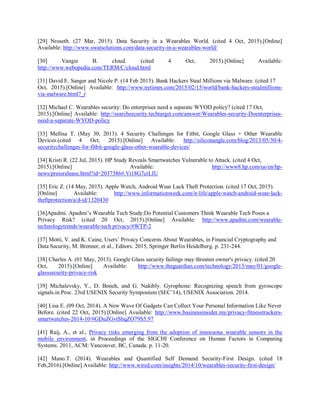 [29] Nroseth. (27 Mar, 2015). Data Security in a Wearables World. (cited 4 Oct, 2015).[Online]
Available: http://www.swatsolutions.com/data-security-in-a-wearables-world/
[30] Vangie B. cloud. (cited 4 Oct, 2015).[Online] Available:
http://www.webopedia.com/TERM/C/cloud.html
[31] David E. Sanger and Nicole P. (14 Feb 2015). Bank Hackers Steal Millions via Malware. (cited 17
Oct, 2015).[Online] Available: http://www.nytimes.com/2015/02/15/world/bank-hackers-stealmillions-
via-malware.html?_r
[32] Michael C. Wearables security: Do enterprises need a separate WYOD policy? (cited 17 Oct,
2015).[Online] Available: http://searchsecurity.techtarget.com/answer/Wearables-security-Doenterprises-
need-a-separate-WYOD-policy
[33] Mellisa T. (May 30, 2013). 4 Security Challenges for Fitbit, Google Glass + Other Wearable
Devices.(cited 4 Oct, 2015).[Online] Available: http://siliconangle.com/blog/2013/05/30/4-
securitychallenges-for-fitbit-google-glass-other-wearable-devices/
[34] Kristi R. (22 Jul, 2015). HP Study Reveals Smartwatches Vulnerable to Attack. (cited 4 Oct,
2015).[Online] Available: http://www8.hp.com/us/en/hp-
news/pressrelease.html?id=2037386#.Vi18G7crLIU
[35] Eric Z. (14 May, 2015). Apple Watch, Android Wear Lack Theft Protection. (cited 17 Oct, 2015).
[Online] Available: http://www.informationweek.com/it-life/apple-watch-android-wear-lack-
theftprotection/a/d-id/1320430
[36]Apadmi. Apadmi’s Wearable Tech Study:Do Potential Customers Think Wearable Tech Poses a
Privacy Risk? (cited 20 Oct, 2015).[Online] Available: http://www.apadmi.com/wearable-
technologytrends/wearable-tech privacy/#WTP-2
[37] Motti, V. and K. Caine, Users’ Privacy Concerns About Wearables, in Financial Cryptography and
Data Security, M. Brenner, et al., Editors. 2015, Springer Berlin Heidelberg. p. 231-244.
[38] Charles A. (01 May, 2013). Google Glass security failings may threaten owner's privacy. (cited 20
Oct, 2015).[Online] Available: http://www.theguardian.com/technology/2013/may/01/google-
glasssecurity-privacy-risk
[39] Michalevsky, Y., D. Boneh, and G. Nakibly. Gyrophone: Recognizing speech from gyroscope
signals.in Proc. 23rd USENIX Security Symposium (SEC’14), USENIX Association. 2014.
[40] Lisa E. (09 Oct, 2014). A New Wave Of Gadgets Can Collect Your Personal Information Like Never
Before. (cited 22 Oct, 2015).[Online] Available: http://www.businessinsider.my/privacy-fitnesstrackers-
smartwatches-2014-10/#GDuZGvtShqZO79S5.97
[41] Raij, A., et al., Privacy risks emerging from the adoption of innocuous wearable sensors in the
mobile environment, in Proceedings of the SIGCHI Conference on Human Factors in Computing
Systems. 2011, ACM: Vancouver, BC, Canada. p. 11-20.
[42] Mano.T. (2014). Wearables and Quantified Self Demand Security-First Design. (cited 18
Feb,2016).[Online] Available: http://www.wired.com/insights/2014/10/wearables-security-first-design/
 