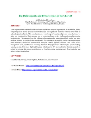 Citation Count –15
Big Data Security and Privacy Issues in the CLOUD
Ali Gholami and Erwin Laure
High Performance Computing and Visualization Department,
KTH- Royal Institute of Technology, Stockholm, Sweden
ABSTRACT
Many organizations demand efficient solutions to store and analyze huge amount of information. Cloud
computing as an enabler provides scalable resources and significant economic benefits in the form of
reduced operational costs. This paradigm raises a broad range of security and privacy issues that must be
taken into consideration. Multi-tenancy, loss of control, and trust are key challenges in cloud computing
environments. This paper reviews the existing technologies and a wide array of both earlier and state-
ofthe-art projects on cloud security and privacy. We categorize the existing research according to the
cloud reference architecture orchestration, resource control, physical resource, and cloud service
management layers, in addition to reviewing the recent developments for enhancing the Apache Hadoop
security as one of the most deployed big data infrastructures. We also outline the frontier research on
privacy-preserving data-intensive applications in cloud computing such as privacy threat modeling and
privacy enhancing solutions.
KEYWORDS
Cloud Security, Privacy, Trust, Big Data, Virtualization, Data Protection
For More Details : http://aircconline.com/ijnsa/V8N1/8116ijnsa04.pdf
Volume Link : http://airccse.org/journal/jnsa16_current.html
 