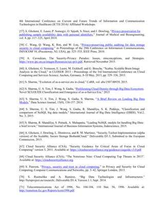 4th International Conference on Current and Future Trends of Information and Communication
Technologies in Healthcare (ICTH 2014)/ Affiliated Workshops.
[57] A. Gholami, E. Laure, P. Somogyi, O. Spjuth, S. Niazi, and J. Dowling, “Privacy-preservation for
publishing sample availability data with personal identifiers,” Journal of Medical and Bioengineering,
vol. 4, pp. 117–125, April 2014.
[58] C. Wang, Q. Wang, K. Ren, and W. Lou, “Privacy-preserving public auditing for data storage
security in cloud computing,” in Proceedings of the 29th Conference on Information Communications,
INFOCOM’10, (Piscataway, NJ, USA), pp. 525–533, IEEE Press, 2010.
[59] A. Cavoukian, The Security-Privacy Paradox: Issues, misconceptions, and Strategies.
https://www.ipc.on.ca/images/Resources/sec-priv.pdf, Retrieved November 2015.
[60] A. Gholami, G. Svensson, E. Laure, M. Eickhoff, and G. Brasche, “Scabia: Scalable Brain Image
Analysis in the Cloud,” in CLOSER 2013 - Proceedings of the 3rd International Conference on Cloud
Computing and Services Science, Aachen, Germany, 8-10 May, 2013, pp. 329–336, 2013.
[61] S. Sharma, “Evolution of as-a-service era in cloud,” CoRR, vol. abs/1507.00939, 2015.
[62] S. Sharma, U. S. Tim, J. Wong, S. Gadia, “Proliferating Cloud Density through Big Data Ecosystem,
Novel XCLOUDX Classification and Emergence of as-a-Service Era,” 2015
[63] S. Sharma, U. S. Tim, J. Wong, S. Gadia, S. Sharma, “A Brief Review on Leading Big Data
Models,” Data Science Journal, 13(0), 138-157. 2014.
[64] S. Sharma, U. S. Tim, J. Wong, S. Gadia, R. Shandilya, S. K. Peddoju, “Classification and
comparison of NoSQL big data models,” International Journal of Big Data Intelligence (IJBDI), Vol.2,
No. 3, 2015.
[65] S. Sharma, R. Shandilya, S. Patnaik, A. Mahapatra, “Leading NoSQL models for handling Big Data:
a brief review,” International Journal of Business Information Systems, Inderscience, 2015.
[66] A. Gholami, J. Dowling, L. Dimitrova, and R. M. Martinez, “Security Toolset Implementation (alpha
version) of the Scalable, Secure Storage BiobankCloud.” Deliverable D3.3, Submitted to the European
Commission, 2015.
[67] Cloud Security Alliance (CSA), “Security Guidance for Critical Areas of Focus in Cloud
Computing” version 3, 2011. Available at: https://cloudsecurityalliance.org/guidance/csaguide.v3.0.pdf
[68] Cloud Security Alliance (CSA), “The Notorious Nine: Cloud Computing Top Threats in 2013”.
Available at: https://cloudsecurityalliance.org.
[69] S. Pearson, “Privacy, security and trust in cloud computing,” in Privacy and Security for Cloud
Computing, Computer Communications and Networks, pp. 3–42, Springer London, 2013.
[70] S. Rusitschka and A. Ramirez, “Big Data Technologies and Infrastructures.”
http://byteproject.eu/research/, Deliverable D1.4, Version 1.1, Sept. 2014.
[71] Telecommunications Act of 1996, No. 104-104, 110 Stat. 56, 1996. Available at:
http://transition.fcc.gov/Reports/tcom1996.pdf.
 