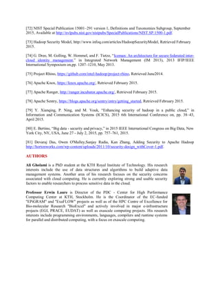 [72] NIST Special Publication 15001–291 version 1, Definitions and Taxonomies Subgroup, September
2015, Available at http://nvlpubs.nist.gov/nistpubs/SpecialPublications/NIST.SP.1500-1.pdf.
[73] Hadoop Security Model, http://www.infoq.com/articles/HadoopSecurityModel, Retrieved February
2015.
[74] G. Dreo, M. Golling, W. Hommel, and F. Tietze, “Iceman: An architecture for secure federated inter-
cloud identity management,” in Integrated Network Management (IM 2013), 2013 IFIP/IEEE
International Symposium on,pp. 1207–1210, May 2013.
[75] Project Rhino, https://github.com/intel-hadoop/project-rhino, Retrieved June2014.
[76] Apache Knox, https://knox.apache.org/, Retrieved February 2015.
[77] Apache Ranger, http://ranger.incubator.apache.org/, Retrieved February 2015.
[78] Apache Sentry, https://blogs.apache.org/sentry/entry/getting_started, Retrieved February 2015.
[79] Y. Xianqing, P. Ning, and M. Vouk, “Enhancing security of hadoop in a public cloud,” in
Information and Communication Systems (ICICS), 2015 6th International Conference on, pp. 38–43,
April 2015.
[80] E. Bertino, “Big data - security and privacy,” in 2015 IEEE International Congress on Big Data, New
York City, NY, USA, June 27 - July 2, 2015, pp. 757–761, 2015.
[81] Devaraj Das, Owen O'Malley,Sanjay Radia, Kan Zhang, Adding Security to Apache Hadoop
http://hortonworks.com/wp-content/uploads/2011/10/security-design_withCover-1.pdf.
AUTHORS
Ali Gholami is a PhD student at the KTH Royal Institute of Technology. His research
interests include the use of data structures and algorithms to build adaptive data
management systems. Another area of his research focuses on the security concerns
associated with cloud computing. He is currently exploring strong and usable security
factors to enable researchers to process sensitive data in the cloud.
Professor Erwin Laure is Director of the PDC - Center for High Performance
Computing Center at KTH, Stockholm. He is the Coordinator of the EC-funded
"EPiGRAM" and "ExaFLOW" projects as well as of the HPC Centre of Excellence for
Bio-molecular Research "BioExcel" and actively involved in major e-infrastructure
projects (EGI, PRACE, EUDAT) as well as exascale computing projects. His research
interests include programming environments, languages, compilers and runtime systems
for parallel and distributed computing, with a focus on exascale computing.
 