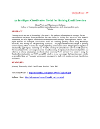Citation Count – 09
An Intelligent Classification Model for Phishing Email Detection
Adwan Yasin and Abdelmunem Abuhasan
College of Engineering and Information Technology, Arab American University,
Palestine
ABSTRACT
Phishing attacks are one of the trending cyber-attacks that apply socially engineered messages that are
communicated to people from professional hackers aiming at fooling users to reveal their sensitive
information, the most popular communication channel to those messages is through users’ emails. This
paper presents an intelligent classification model for detecting phishing emails using knowledge
discovery, data mining and text processing techniques. This paper introduces the concept of phishing
terms weighting which evaluates the weight of phishing terms in each email. The pre-processing phase is
enhanced by applying text stemming and WordNet ontology to enrich the model with word synonyms.
The model applied the knowledge discovery procedures using five popular classification algorithms and
achieved a notable enhancement in classification accuracy; 99.1% accuracy was achieved using the
Random Forest algorithm and 98.4% using J48, which is –to our knowledge- the highest accuracy rate for
an accredited data set. This paper also presents a comparative study with similar proposed classification
techniques.
KEYWORDS
phishing, data mining, email classification, Random Forest, J48.
For More Details : http://aircconline.com/ijnsa/V8N4/8416ijnsa05.pdf
Volume Link : http://airccse.org/journal/jnsa16_current.html
 