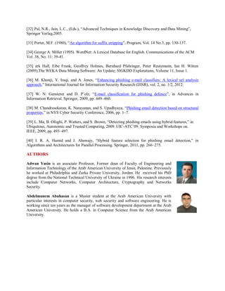 [32] Pal, N.R., Jain, L.C., (Eds.), “Advanced Techniques in Knowledge Discovery and Data Mining”,
Springer Verlag,2005.
[33] Porter, M.F. (1980), “An algorithm for suffix stripping”, Program, Vol. 14 No.3, pp. 130-137.
[34] George A. Miller (1995). WordNet: A Lexical Database for English. Communications of the ACM
Vol. 38, No. 11: 39-41.
[35] ark Hall, Eibe Frank, Geoffrey Holmes, Bernhard Pfahringer, Peter Reutemann, Ian H. Witten
(2009);The WEKA Data Mining Software: An Update; SIGKDD Explorations, Volume 11, Issue 1.
[36] M. Khonji, Y. Iraqi, and A. Jones, “Enhancing phishing e-mail classifiers: A lexical url analysis
approach,” International Journal for Information Security Research (IJISR), vol. 2, no. 1/2, 2012.
[37] W. N. Gansterer and D. P¨olz, “E-mail classification for phishing defence”, in Advances in
Information Retrieval. Springer, 2009, pp. 449–460.
[38] M. Chandrasekaran, K. Narayanan, and S. Upadhyaya, “Phishing email detection based on structural
properties,” in NYS Cyber Security Conference, 2006, pp. 1–7.
[39] L. Ma, B. Ofoghi, P. Watters, and S. Brown, “Detecting phishing emails using hybrid features,” in
Ubiquitous, Autonomic and Trusted Computing, 2009. UIC-ATC’09. Symposia and Workshops on.
IEEE, 2009, pp. 493–497.
[40] I. R. A. Hamid and J. Abawajy, “Hybrid feature selection for phishing email detection,” in
Algorithms and Architectures for Parallel Processing. Springer, 2011, pp. 266–275.
AUTHORS
Adwan Yasin is an associate Professor, Former dean of Faculty of Engineering and
Information Technology of the Arab American University of Jenin, Palestine. Previously
he worked at Philadelphia and Zarka Private University, Jordan. He received his PhD
degree from the National Technical University of Ukraine in 1996. His research interests
include Computer Networks, Computer Architecture, Cryptography and Networks
Security.
Abdelmunem Abuhasan is a Master student at the Arab American University with
particular interests in computer security, web security and software engineering. He is
working since ten years as the manager of software development department at the Arab
American University. He holds a B.A. in Computer Science from the Arab American
University.
 